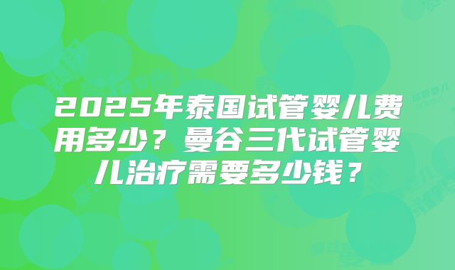 2025年泰国试管婴儿费用多少？曼谷三代试管婴儿治疗需要多少钱？