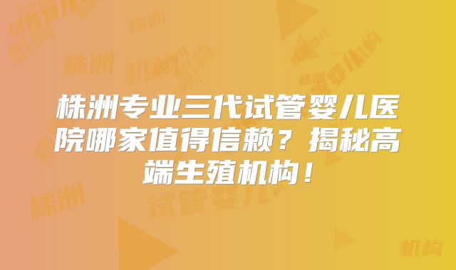 株洲专业三代试管婴儿医院哪家值得信赖？揭秘高端生殖机构！