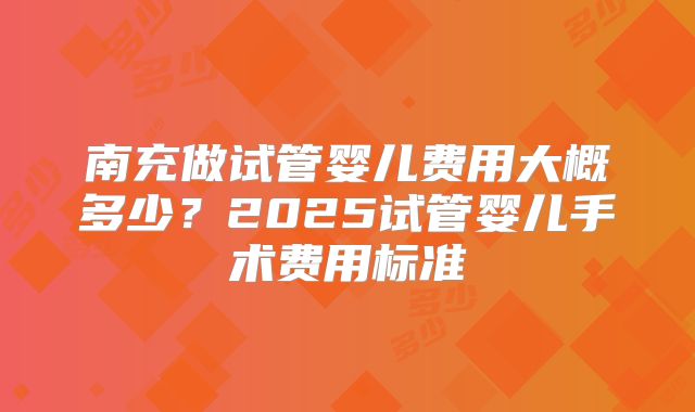 南充做试管婴儿费用大概多少？2025试管婴儿手术费用标准