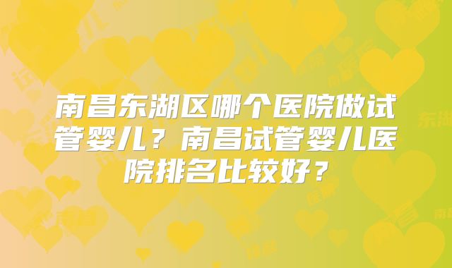 南昌东湖区哪个医院做试管婴儿?南昌试管婴儿医院排名比较好?