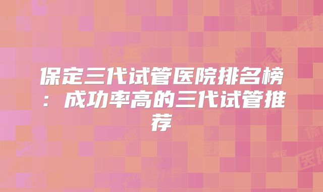 保定三代试管医院排名榜：成功率高的三代试管推荐