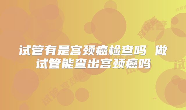 试管有是宫颈癌检查吗 做试管能查出宫颈癌吗
