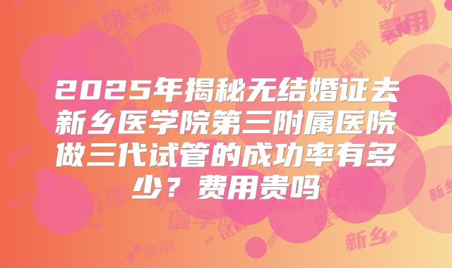 2025年揭秘无结婚证去新乡医学院第三附属医院做三代试管的成功率有多少?费用贵吗