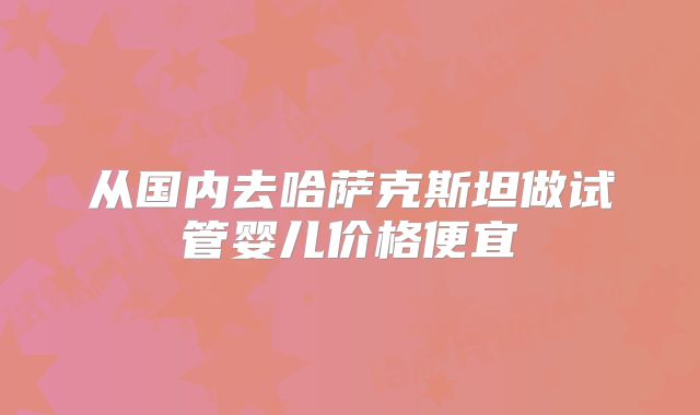 从国内去哈萨克斯坦做试管婴儿价格便宜
