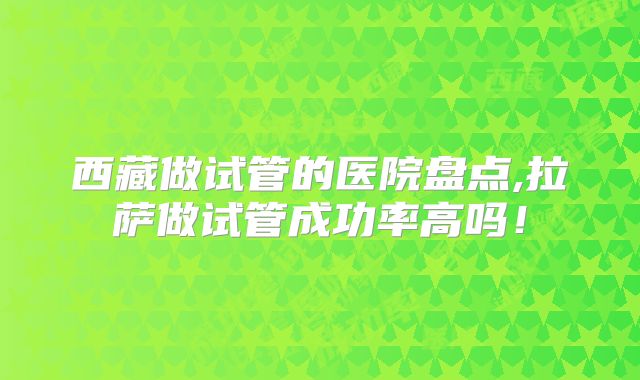 西藏做试管的医院盘点,拉萨做试管成功率高吗!