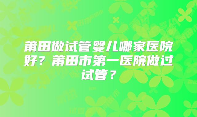 莆田做试管婴儿哪家医院好？莆田市第一医院做过试管？