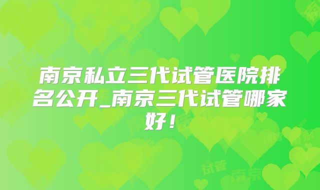 南京私立三代试管医院排名公开_南京三代试管哪家好！