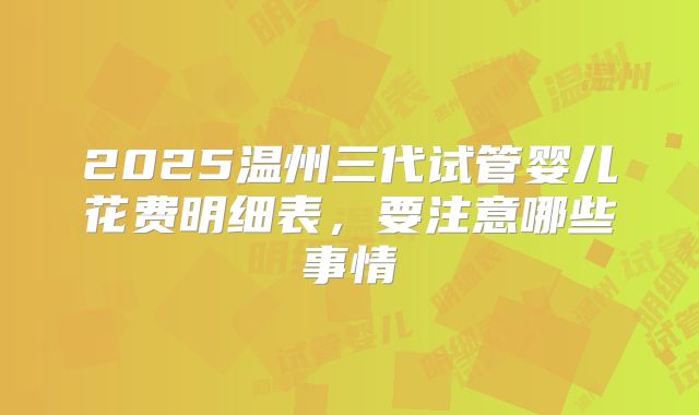 2025温州三代试管婴儿花费明细表,要注意哪些事情