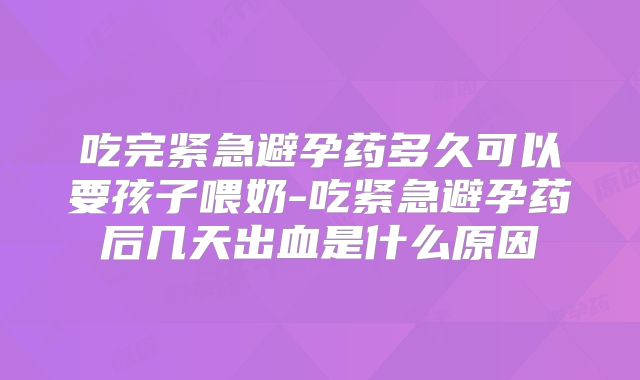 吃完紧急避孕药多久可以要孩子喂奶-吃紧急避孕药后几天出血是什么原因