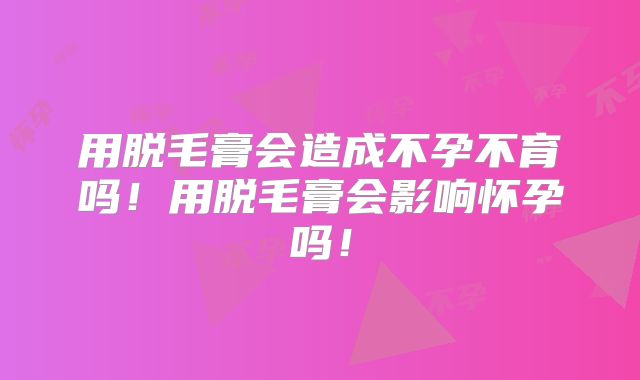 用脱毛膏会造成不孕不育吗!用脱毛膏会影响怀孕吗!