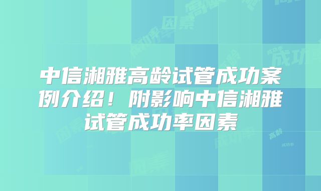 中信湘雅高龄试管成功案例介绍！附影响中信湘雅试管成功率因素