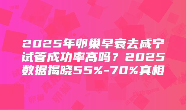 2025年卵巢早衰去咸宁试管成功率高吗？2025数据揭晓55%-70%真相