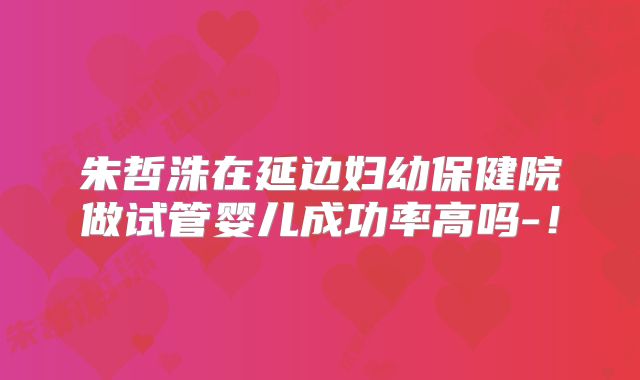 朱哲洙在延边妇幼保健院做试管婴儿成功率高吗-！