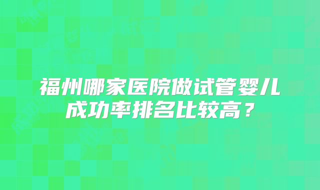 福州哪家医院做试管婴儿成功率排名比较高？