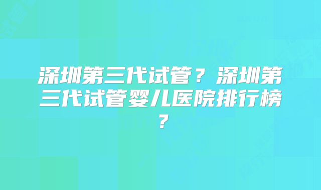 深圳第三代试管？深圳第三代试管婴儿医院排行榜？