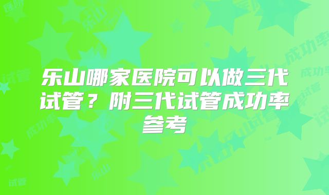 乐山哪家医院可以做三代试管？附三代试管成功率参考