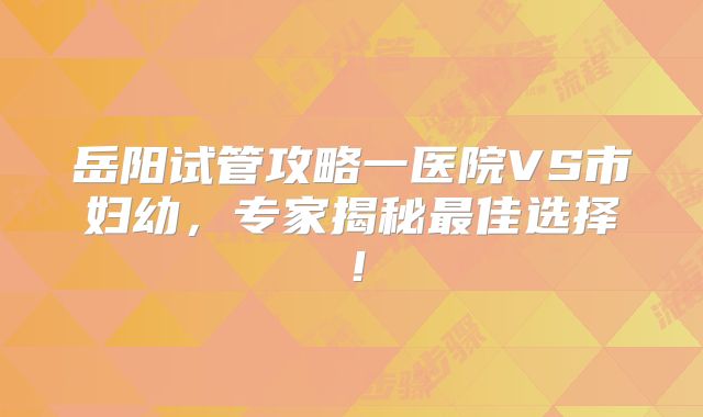 岳阳试管攻略一医院VS市妇幼,专家揭秘最佳选择!