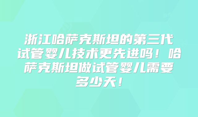 浙江哈萨克斯坦的第三代试管婴儿技术更先进吗!哈萨克斯坦做试管婴儿需要多少天!