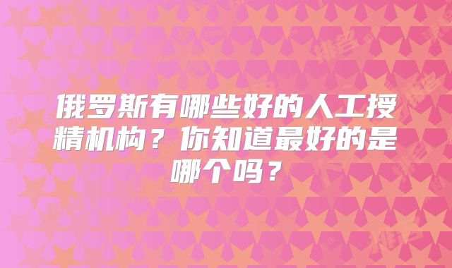 俄罗斯有哪些好的人工授精机构？你知道最好的是哪个吗？