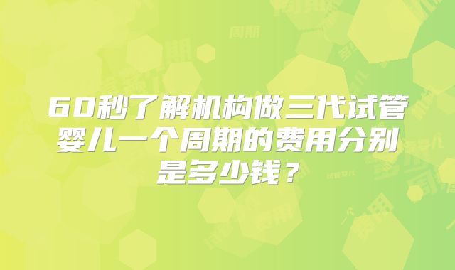 60秒了解机构做三代试管婴儿一个周期的费用分别是多少钱？