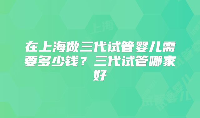 在上海做三代试管婴儿需要多少钱？三代试管哪家好