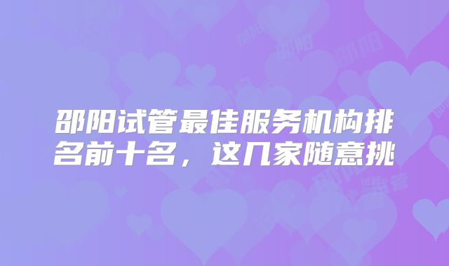 邵阳试管最佳服务机构排名前十名，这几家随意挑