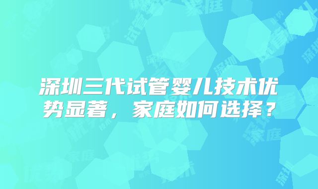 深圳三代试管婴儿技术优势显著，家庭如何选择？
