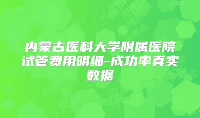 内蒙古医科大学附属医院试管费用明细-成功率真实数据