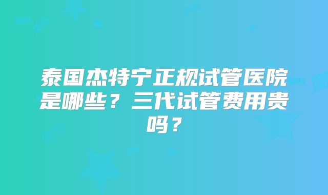 泰国杰特宁正规试管医院是哪些？三代试管费用贵吗？