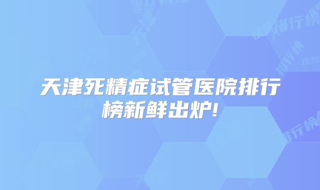 天津死精症试管医院排行榜新鲜出炉!