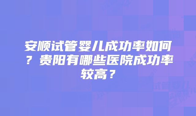 安顺试管婴儿成功率如何？贵阳有哪些医院成功率较高？