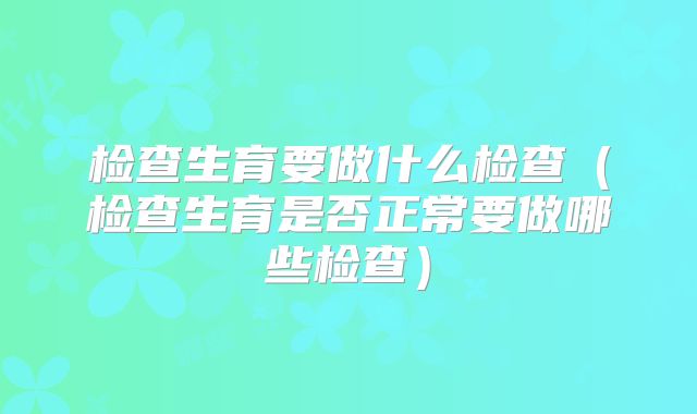 检查生育要做什么检查(检查生育是否正常要做哪些检查)