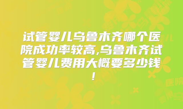试管婴儿乌鲁木齐哪个医院成功率较高,乌鲁木齐试管婴儿费用大概要多少钱！