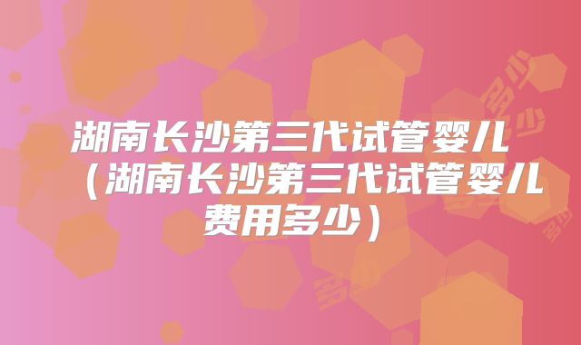 湖南长沙第三代试管婴儿（湖南长沙第三代试管婴儿费用多少）