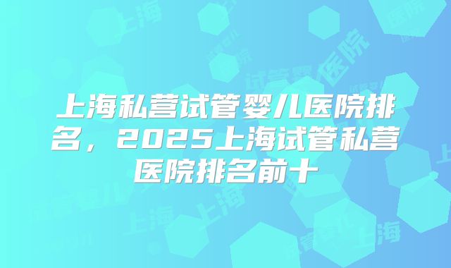 上海私营试管婴儿医院排名,2025上海试管私营医院排名前十