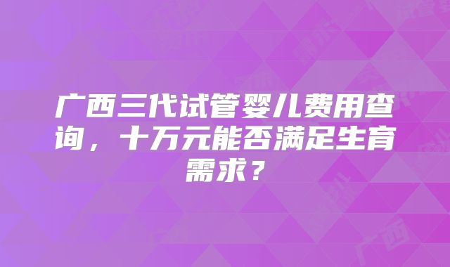广西三代试管婴儿费用查询，十万元能否满足生育需求？