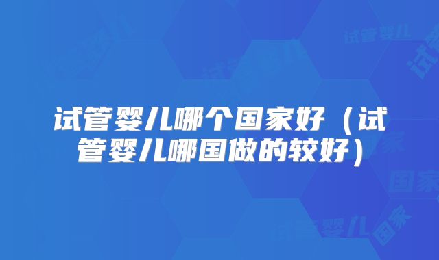 试管婴儿哪个国家好（试管婴儿哪国做的较好）