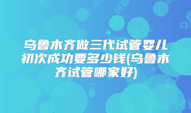 乌鲁木齐做三代试管婴儿初次成功要多少钱(乌鲁木齐试管哪家好)