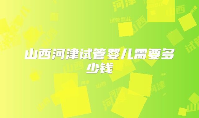 山西河津试管婴儿需要多少钱