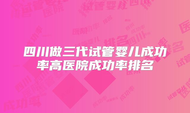 四川做三代试管婴儿成功率高医院成功率排名