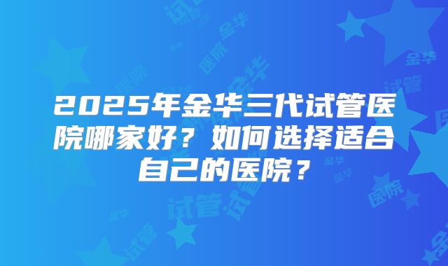 2025年金华三代试管医院哪家好？如何选择适合自己的医院？