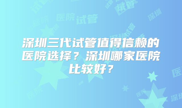 深圳三代试管值得信赖的医院选择?深圳哪家医院比较好?