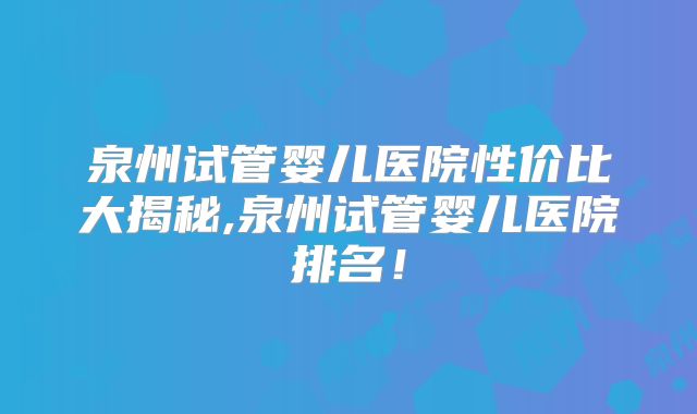 泉州试管婴儿医院性价比大揭秘,泉州试管婴儿医院排名！