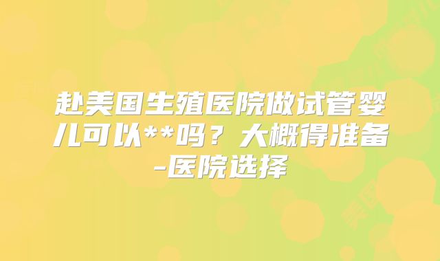 赴美国生殖医院做试管婴儿可以**吗？大概得准备-医院选择