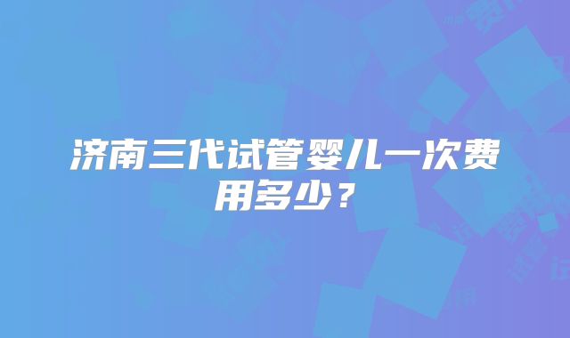 济南三代试管婴儿一次费用多少?