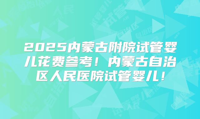2025内蒙古附院试管婴儿花费参考！内蒙古自治区人民医院试管婴儿！