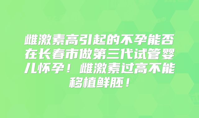 雌激素高引起的不孕能否在长春市做第三代试管婴儿怀孕！雌激素过高不能移植鲜胚！