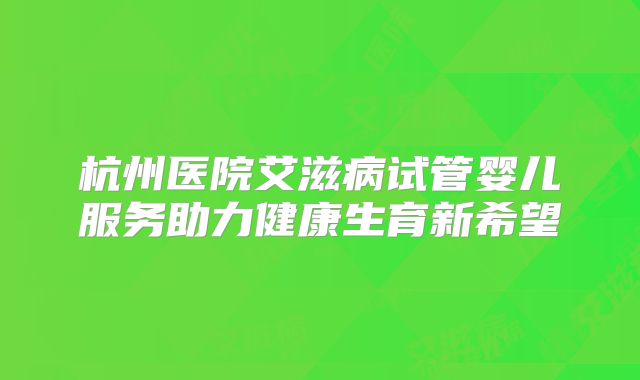 杭州医院艾滋病试管婴儿服务助力健康生育新希望