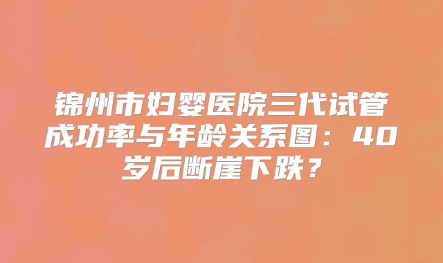 锦州市妇婴医院三代试管成功率与年龄关系图：40岁后断崖下跌？