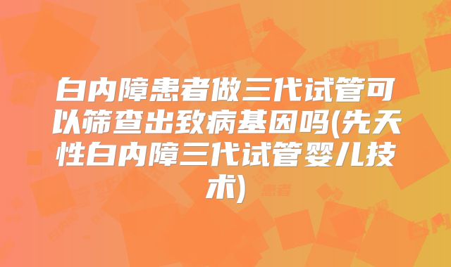 白内障患者做三代试管可以筛查出致病基因吗(先天性白内障三代试管婴儿技术)